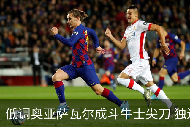 低调奥亚萨瓦尔成斗牛士尖刀 独进4球近四届最强表现