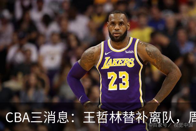 CBA三消息：王哲林替补离队，周鹏左右为难，广东给徐杰找接班人